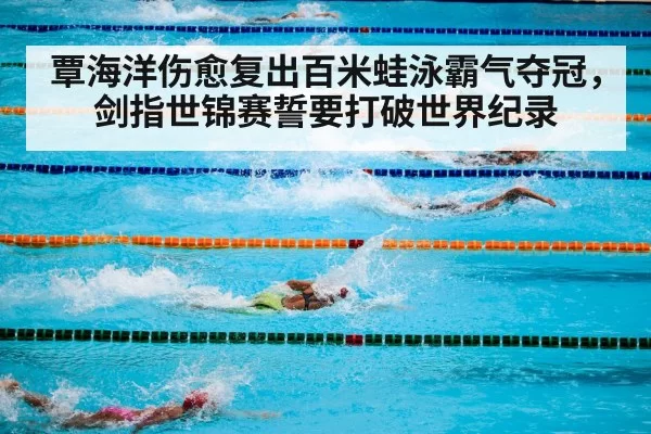 覃海洋伤愈复出百米蛙泳霸气夺冠,剑指世锦赛誓要打破世界纪录