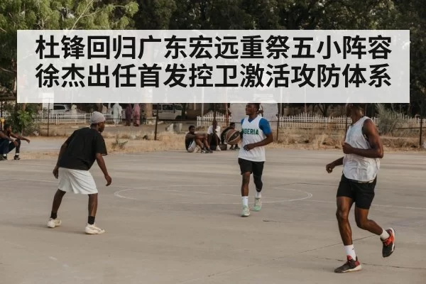 杜锋回归广东宏远重祭五小阵容徐杰出任首发控卫激活攻防体系