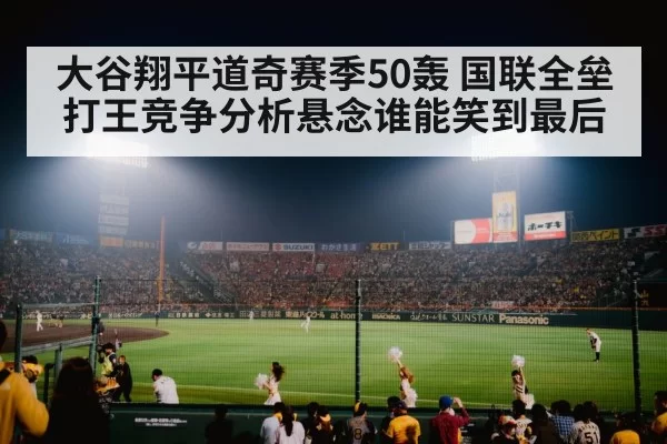 大谷翔平道奇赛季50轰 国联全垒打王竞争分析悬念谁能笑到最后